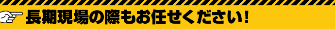 長期現場の際もお任せください！